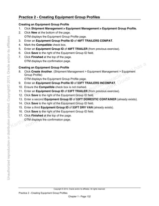 Copyright © 2014, Oracle and/or its affiliates. All rights reserved.
Practice 2 - Creating Equipment Group Profiles
Chapter 1 - Page 132
Practice 2 - Creating Equipment Group Profiles
Creating an Equipment Group Profile
1. Click Shipment Management > Equipment Management > Equipment Group Profile.
2. Click New at the bottom of the page.
OTM displays the Equipment Group Profile page.
3. Enter an Equipment Group Profile ID of 48FT TRAILERS COMPAT.
4. Mark the Compatible check box.
5. Enter an Equipment Group ID of 48FT TRAILER (from previous exercise).
6. Click Save to the right of the Equipment Group ID field.
7. Click Finished at the top of the page.
OTM displays the confirmation page.
Creating an Equipment Group Profile
8. Click Create Another. (Shipment Management > Equipment Management > Equipment
Group Profile)
OTM displays the Equipment Group Profile page.
9. Enter an Equipment Group Profile ID of 53FT TRAILERS INCOMPAT.
10. Ensure the Compatible check box is not marked.
11. Enter an Equipment Group ID of 53FT TRAILER (from previous exercise).
12. Click Save to the right of the Equipment Group ID field.
13. Enter a second Equipment Group ID of 53FT DOMESTIC CONTAINER (already exists).
14. Click Save to the right of the Equipment Group ID field.
15. Enter a third Equipment Group ID of 53FT DRY VAN (already exists).
16. Click Save to the right of the Equipment Group ID field.
17. Click Finished at the top of the page.
OTM displays the confirmation page.
Karthik Hulikanthimutt (karthikฺhulikanthimutt@oracleฺcom) has a
non-transferable license to use this Student Guideฺ
Unauthorized
reproduction
or
distribution
prohibitedฺ
Copyright©
2013,
Oracle
and/or
its
affiliatesฺ
 