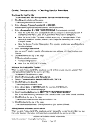 Copyright © 2014, Oracle and/or its affiliates. All rights reserved.
Guided Demonstration 1 - Creating Service Providers
Chapter 1 - Page 137
Guided Demonstration 1 - Creating Service Providers
Creating a Service Provider
1. Click Contract and Rate Management > Service Provider Manager.
2. Click New at the bottom of the page.
OTM displays the Service Provider ID tab.
3. Enter a Service Provider/Location ID of DEMOSP.
Note the service provider information looks similar to locations.
4. Enter a Corporation ID of BIG TEXAN TRUCKING (from previous exercise).
• Note the SCAC field. You can specify the SCAC assigned to a service provider. A
Standard Carrier Alpha Code (SCAC) identifies transportation companies.
• Note the Mode Profile. The mode profile is a grouping of transport modes. Each
service provider can be associated to one mode profile containing one to many
transport modes.
• Note the Service Provider Alias section. This provides an alternate way of identifying
service providers.
5. Enter a Country Code of USA.
You can specify location specific information such as address, city, state/province, and
country.
6. Click Finished at the top of the page.
OTM automatically creates a:
• Corresponding location
• User ID in the SERVPROV domain
Adding a Service Provider Contact
When you click Finished and OTM creates a user ID for this service provider, you can then
enter contact information for the service provider.
7. Click Edit on the confirmation page.
8. Click the Communication and Remarks tab.
9. Select a Communication Method of MESSAGE CENTER.
10. Click f (find) next to User ID.
OTM displays the User search tab.
11. Enter a User Name of YOURDOMAIN (for example, COREDEMO).
12. Click Search at the bottom of the page.
13. Mark the option button next to SERVPROV.YOURDOMAIN-DEMOSP.
This is the default naming convention OTM uses to create a user ID for service providers.
14. Click Finish at the top of the page.
OTM returns to the Communication and Remarks tab.
15. Click Finished at the top of the page.
OTM automatically creates a primary contact for your service provider.
Adding Service Provider Contact Details
When you click Finished and OTM creates a primary contact for you service provider, you can
then enter detailed information for the contact associated with the service provider.
Karthik Hulikanthimutt (karthikฺhulikanthimutt@oracleฺcom) has a
non-transferable license to use this Student Guideฺ
Unauthorized
reproduction
or
distribution
prohibitedฺ
Copyright©
2013,
Oracle
and/or
its
affiliatesฺ
 