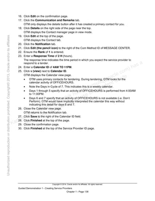 Copyright © 2014, Oracle and/or its affiliates. All rights reserved.
Guided Demonstration 1 - Creating Service Providers
Chapter 1 - Page 138
16. Click Edit on the confirmation page.
17. Click the Communication and Remarks tab.
OTM only displays the details button after it has created a primary contact for you.
18. Click Details on the right side of the page near the top.
OTM displays the Contact manager page in view mode.
19. Click Edit at the top of the page.
OTM displays the Contact tab.
20. Click the Notification tab.
21. Click Edit (the pencil icon) to the right of the Com Method ID of MESSAGE CENTER.
22. Ensure the Rank of 1 is entered.
23. Enter a Response Time of 2 H (hours).
The response time indicates the time period in which you expect the service provider to
respond to a tender.
24. Enter a Calendar ID of 4AM TO 11PM.
25. Click v (view) next to Calendar ID.
OTM displays the Calendar view page.
• OTM uses primary contacts for tendering. During tendering, OTM looks for the
calendar activity of OFFICEHOURS.
• Note the Days in Cycle of 7. This indicates this is a weekly calendar.
• Days 1 through 5 specify that an activity of OFFICEHOURS is performed from 4:00AM
to 11:00PM.
• Days 6 and 7 specify that an activity of OFFICEHOURS is not available (i.e. Don’t
Perform). OTM would have implicitly interpreted the calendar this way without
indicating this detail for days 6 and 7.
26. Close the Calendar view page.
OTM returns to the Notification tab.
27. Click Save to the right of the Calendar ID field.
28. Click Finished at the top of the page.
29. Close the confirmation page.
30. Click Finished at the top of the Service Provider ID page.
Karthik Hulikanthimutt (karthikฺhulikanthimutt@oracleฺcom) has a
non-transferable license to use this Student Guideฺ
Unauthorized
reproduction
or
distribution
prohibitedฺ
Copyright©
2013,
Oracle
and/or
its
affiliatesฺ
 