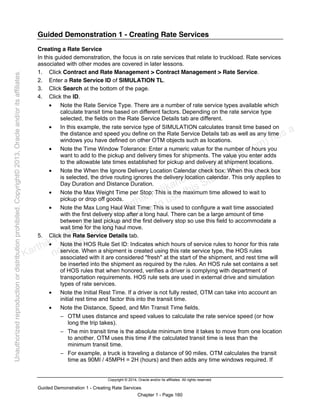 Copyright © 2014, Oracle and/or its affiliates. All rights reserved.
Guided Demonstration 1 - Creating Rate Services
Chapter 1 - Page 160
Guided Demonstration 1 - Creating Rate Services
Creating a Rate Service
In this guided demonstration, the focus is on rate services that relate to truckload. Rate services
associated with other modes are covered in later lessons.
1. Click Contract and Rate Management > Contract Management > Rate Service.
2. Enter a Rate Service ID of SIMULATION TL.
3. Click Search at the bottom of the page.
4. Click the ID.
• Note the Rate Service Type. There are a number of rate service types available which
calculate transit time based on different factors. Depending on the rate service type
selected, the fields on the Rate Service Details tab are different.
• In this example, the rate service type of SIMULATION calculates transit time based on
the distance and speed you define on the Rate Service Details tab as well as any time
windows you have defined on other OTM objects such as locations.
• Note the Time Window Tolerance: Enter a numeric value for the number of hours you
want to add to the pickup and delivery times for shipments. The value you enter adds
to the allowable late times established for pickup and delivery at shipment locations.
• Note the When the Ignore Delivery Location Calendar check box: When this check box
is selected, the drive routing ignores the delivery location calendar. This only applies to
Day Duration and Distance Duration.
• Note the Max Weight Time per Stop: This is the maximum time allowed to wait to
pickup or drop off goods.
• Note the Max Long Haul Wait Time: This is used to configure a wait time associated
with the first delivery stop after a long haul. There can be a large amount of time
between the last pickup and the first delivery stop so use this field to accommodate a
wait time for the long haul move.
5. Click the Rate Service Details tab.
• Note the HOS Rule Set ID: Indicates which hours of service rules to honor for this rate
service. When a shipment is created using this rate service type, the HOS rules
associated with it are considered "fresh" at the start of the shipment, and rest time will
be inserted into the shipment as required by the rules. An HOS rule set contains a set
of HOS rules that when honored, verifies a driver is complying with department of
transportation requirements. HOS rule sets are used in external drive and simulation
types of rate services.
• Note the Initial Rest Time. If a driver is not fully rested, OTM can take into account an
initial rest time and factor this into the transit time.
• Note the Distance, Speed, and Min Transit Time fields.
− OTM uses distance and speed values to calculate the rate service speed (or how
long the trip takes).
− The min transit time is the absolute minimum time it takes to move from one location
to another. OTM uses this time if the calculated transit time is less than the
minimum transit time.
− For example, a truck is traveling a distance of 90 miles. OTM calculates the transit
time as 90MI / 45MPH = 2H (hours) and then adds any time windows required. If
Karthik Hulikanthimutt (karthikฺhulikanthimutt@oracleฺcom) has a
non-transferable license to use this Student Guideฺ
Unauthorized
reproduction
or
distribution
prohibitedฺ
Copyright©
2013,
Oracle
and/or
its
affiliatesฺ
 