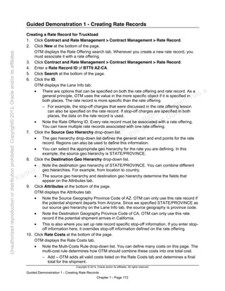 Copyright © 2014, Oracle and/or its affiliates. All rights reserved.
Guided Demonstration 1 - Creating Rate Records
Chapter 1 - Page 172
Guided Demonstration 1 - Creating Rate Records
Creating a Rate Record for Truckload
1. Click Contract and Rate Management > Contract Management > Rate Record.
2. Click New at the bottom of the page.
OTM displays the Rate Offering search tab. Whenever you create a new rate record, you
must associate it with a rate offering.
3. Click Contract and Rate Management > Contract Management > Rate Record.
4. Enter a Rate Record ID of BTT9 AZ-CA.
5. Click Search at the bottom of the page.
6. Click the ID.
OTM displays the Lane Info tab.
• There are options that can be specified on both the rate offering and rate record. As a
general principle, OTM uses the value in the more specific object if it is specified in
both places. The rate record is more specific than the rate offering.
− For example, the stop-off charges that were discussed in the rate offering lesson
can also be specified on the rate record. If stop-off charges are specified in both
places, the data on the rate record is used.
• Note the Rate Offering ID. Every rate record must be associated with a rate offering.
You can have multiple rate records associated with one rate offering.
7. Click the Source Geo Hierarchy drop-down list.
• The geo hierarchy drop-down list defines the general start and end points for the rate
record. Regions can also be used to define this information.
• You can select the appropriate geo hierarchy for the rate you are defining. In this
example, the source geo hierarchy is STATE/PROVINCE.
8. Click the Destination Geo Hierarchy drop-down list.
• Note the destination geo hierarchy of STATE/PROVINCE. You can combine different
geo hierarchies. For example, from location to country.
• The source geo hierarchy and destination geo hierarchy determine the fields that
appear on the Attributes tab.
9. Click Attributes at the bottom of the page.
OTM displays the Attributes tab.
• Note the Source Geography Province Code of AZ. OTM can only use this rate record if
the potential shipment departs from Arizona. Since we specified STATE/PROVINCE as
our source geo hierarchy on the Lane Info tab, the source geography is province code.
• Note the Destination Geography Province Code of CA. OTM can only use this rate
record if the potential shipment arrives in California.
• This is also where you set up rate record specific stop-off information. If you enter stop-
off information here, it overrides stop-off information defined on the rate offering.
10. Click Rate Costs at the bottom of the page.
OTM displays the Rate Costs tab.
• Note the Multi-Costs Rule drop-down list. You can define many costs on this page. The
multi-cost rule determines how OTM should combine these costs into one total cost.
− Add – OTM adds all valid costs listed on the Rate Costs tab and determines a final
total for the shipment.
Karthik Hulikanthimutt (karthikฺhulikanthimutt@oracleฺcom) has a
non-transferable license to use this Student Guideฺ
Unauthorized
reproduction
or
distribution
prohibitedฺ
Copyright©
2013,
Oracle
and/or
its
affiliatesฺ
 