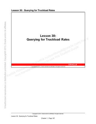 Copyright © 2014, Oracle and/or its affiliates. All rights reserved.
Lesson 30: Querying for Truckload Rates
Chapter 1 - Page 187
Lesson 30: Querying for Truckload Rates
Karthik Hulikanthimutt (karthikฺhulikanthimutt@oracleฺcom) has a
non-transferable license to use this Student Guideฺ
Unauthorized
reproduction
or
distribution
prohibitedฺ
Copyright©
2013,
Oracle
and/or
its
affiliatesฺ
 