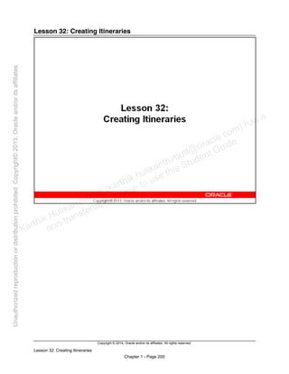 Copyright © 2014, Oracle and/or its affiliates. All rights reserved.
Lesson 32: Creating Itineraries
Chapter 1 - Page 200
Lesson 32: Creating Itineraries
Karthik Hulikanthimutt (karthikฺhulikanthimutt@oracleฺcom) has a
non-transferable license to use this Student Guideฺ
Unauthorized
reproduction
or
distribution
prohibitedฺ
Copyright©
2013,
Oracle
and/or
its
affiliatesฺ
 