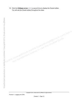 Copyright © 2014, Oracle and/or its affiliates. All rights reserved.
Practice 1 - Logging into OTM
Chapter 1 - Page 12
16. Click the Collapse arrow ( ) a second time to display the Oracle toolbar.
You will use the Oracle toolbar throughout the class.
Karthik Hulikanthimutt (karthikฺhulikanthimutt@oracleฺcom) has a
non-transferable license to use this Student Guideฺ
Unauthorized
reproduction
or
distribution
prohibitedฺ
Copyright©
2013,
Oracle
and/or
its
affiliatesฺ
 