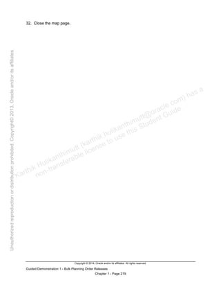 Copyright © 2014, Oracle and/or its affiliates. All rights reserved.
Guided Demonstration 1 - Bulk Planning Order Releases
Chapter 1 - Page 219
32. Close the map page.
Karthik Hulikanthimutt (karthikฺhulikanthimutt@oracleฺcom) has a
non-transferable license to use this Student Guideฺ
Unauthorized
reproduction
or
distribution
prohibitedฺ
Copyright©
2013,
Oracle
and/or
its
affiliatesฺ
 