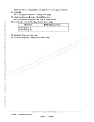 Copyright © 2014, Oracle and/or its affiliates. All rights reserved.
Practice 1 - Re-sequencing Stops
Chapter 1 - Page 226
Note that the Los Angeles Store has been moved up to stop number 2.
13. Click OK.
OTM displays the Shipment – Resequence page.
14. Click the shipment ID under Affected Shipments.
OTM displays the Shipment View page in a new window.
15. Scroll to the bottom of the Buy Shipment view page.
Question Enter Your Answers…
What location is
currently stop 3?
16. Close the Shipment View page.
17. Close the Shipment – Resequence Stops page.
Karthik Hulikanthimutt (karthikฺhulikanthimutt@oracleฺcom) has a
non-transferable license to use this Student Guideฺ
Unauthorized
reproduction
or
distribution
prohibitedฺ
Copyright©
2013,
Oracle
and/or
its
affiliatesฺ
 