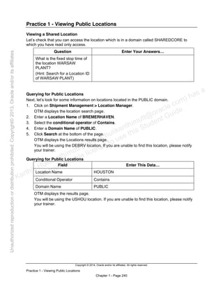 Copyright © 2014, Oracle and/or its affiliates. All rights reserved.
Practice 1 - Viewing Public Locations
Chapter 1 - Page 240
Practice 1 - Viewing Public Locations
Viewing a Shared Location
Let’s check that you can access the location which is in a domain called SHAREDCORE to
which you have read only access.
Question Enter Your Answers…
What is the fixed stop time of
the location WARSAW
PLANT?
(Hint: Search for a Location ID
of WARSAW PLANT)
Querying for Public Locations
Next, let’s look for some information on locations located in the PUBLIC domain.
1. Click on Shipment Management > Location Manager.
OTM displays the location search page.
2. Enter a Location Name of BREMERHAVEN.
3. Select the conditional operator of Contains.
4. Enter a Domain Name of PUBLIC.
5. Click Search at the bottom of the page.
OTM displays the Locations results page.
You will be using the DEBRV location. If you are unable to find this location, please notify
your trainer.
Querying for Public Locations
Field Enter This Data…
Location Name HOUSTON
Conditional Operator Contains
Domain Name PUBLIC
OTM displays the results page.
You will be using the USHOU location. If you are unable to find this location, please notify
your trainer.
Karthik Hulikanthimutt (karthikฺhulikanthimutt@oracleฺcom) has a
non-transferable license to use this Student Guideฺ
Unauthorized
reproduction
or
distribution
prohibitedฺ
Copyright©
2013,
Oracle
and/or
its
affiliatesฺ
 