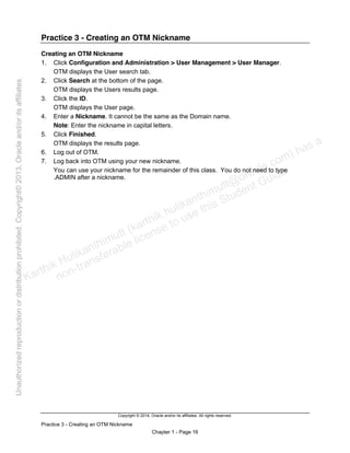 Copyright © 2014, Oracle and/or its affiliates. All rights reserved.
Practice 3 - Creating an OTM Nickname
Chapter 1 - Page 16
Practice 3 - Creating an OTM Nickname
Creating an OTM Nickname
1. Click Configuration and Administration > User Management > User Manager.
OTM displays the User search tab.
2. Click Search at the bottom of the page.
OTM displays the Users results page.
3. Click the ID.
OTM displays the User page.
4. Enter a Nickname. It cannot be the same as the Domain name.
Note: Enter the nickname in capital letters.
5. Click Finished.
OTM displays the results page.
6. Log out of OTM.
7. Log back into OTM using your new nickname.
You can use your nickname for the remainder of this class. You do not need to type
.ADMIN after a nickname.
Karthik Hulikanthimutt (karthikฺhulikanthimutt@oracleฺcom) has a
non-transferable license to use this Student Guideฺ
Unauthorized
reproduction
or
distribution
prohibitedฺ
Copyright©
2013,
Oracle
and/or
its
affiliatesฺ
 