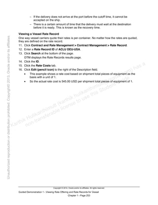Copyright © 2014, Oracle and/or its affiliates. All rights reserved.
Guided Demonstration 1 - Viewing Rate Offering and Rate Records for Vessel
Chapter 1 - Page 253
− If the delivery does not arrive at the port before the cutoff time, it cannot be
accepted on the ship.
− There is a certain amount of time that the delivery must wait at the destination
before it is ready. This is known as the recovery time.
Viewing a Vessel Rate Record
One way vessel carriers quote their rates is per container. No matter how the rates are quoted,
they are defined on the rate record.
11. Click Contract and Rate Management > Contract Management > Rate Record.
12. Enter a Rate Record ID of ACLU DEU-USA.
13. Click Search at the bottom of the page.
OTM displays the Rate Records results page.
14. Click the ID.
15. Click the Rate Costs tab.
16. Click Edit (pencil icon) to the right of the Description field.
• This example shows a rate cost based on shipment total pieces of equipment as the
basis with a unit of 1.
• So the actual rate cost is 545.00 USD per shipment total pieces of equipment of 1.
Karthik Hulikanthimutt (karthikฺhulikanthimutt@oracleฺcom) has a
non-transferable license to use this Student Guideฺ
Unauthorized
reproduction
or
distribution
prohibitedฺ
Copyright©
2013,
Oracle
and/or
its
affiliatesฺ
 