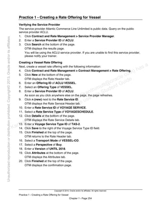 Copyright © 2014, Oracle and/or its affiliates. All rights reserved.
Practice 1 - Creating a Rate Offering for Vessel
Chapter 1 - Page 254
Practice 1 - Creating a Rate Offering for Vessel
Verifying the Service Provider
The service provider Atlantic Commerce Line Unlimited is public data. Query on the public
service provider ACLU.
1. Click Contract and Rate Management > Service Provider Manager.
2. Enter a Service Provider ID of ACLU.
3. Click Search at the bottom of the page.
OTM displays the results page.
You will be using the ACLU service provider. If you are unable to find this service provider,
please notify your trainer.
Creating a Vessel Rate Offering
Next, create a vessel rate offering with the following information:
4. Click Contract and Rate Management > Contract Management > Rate Offering.
5. Click New at the bottom of the page.
OTM displays the Rate Header tab.
6. Enter an Offering ID of ACLU VESSEL.
7. Select an Offering Type of VESSEL.
8. Enter a Service Provider ID of ACLU.
As soon as you click anywhere else on the page, the page refreshes.
9. Click n (new) next to the Rate Service ID.
OTM displays the Rate Service Header tab.
10. Enter a Rate Service ID of VOYAGE SERVICE.
11. Select a Rate Service Type of VOYAGESCHEDULE.
12. Click Details at the bottom of the page.
OTM displays the Rate Service Details tab.
13. Enter a Voyage Service Type ID of TAS-2.
14. Click Save to the right of the Voyage Service Type ID field.
15. Click Finished at the top of the page.
OTM returns to the Rate Header tab.
16. Select a Transport Mode of VESSEL-CO.
17. Select a Perspective of Buy.
18. Enter a Version of UNTIL 2018.
19. Click Attributes at the bottom of the page.
OTM displays the Attributes tab.
20. Click Finished at the top of the page.
OTM displays the confirmation page.
Karthik Hulikanthimutt (karthikฺhulikanthimutt@oracleฺcom) has a
non-transferable license to use this Student Guideฺ
Unauthorized
reproduction
or
distribution
prohibitedฺ
Copyright©
2013,
Oracle
and/or
its
affiliatesฺ
 