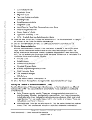 Copyright © 2014, Oracle and/or its affiliates. All rights reserved.
Guided Demonstration 2 - Viewing Additional OTM Resources
Chapter 1 - Page 19
• Administration Guide
• Installation Guide
• Migration Guide
• Technical Architecture Guide
• Branding Guide
• Data Management Guide
• Integration Guide
• Kewill Flagship Parcel Rate Requests Integration Guide
• Order Management Guide
• Report Designer’s Guide
• Application Scalability Guide:
• GTM – Oracle E-Business Suite Integration Guide
13. Still in the note, scroll down to the section with the text of “The documents listed to the right
are included on the Oracle Technology Network page.”
14. Click the View Library link for OTM and GTM Documentation Library Release 6.3.
15. Click the Documentation tab.
Note the list of available documents for the selected OTM release. In the top part of the
page, the document names contain links to access the corresponding document. The
section “Confidential Documents” lists the confidential documents and does not contain
links. You can access these documents via the My Oracle Support note or the installer. The
confidential documents include the following:
• Security Guide
• Data Dictionary
• Data Dictionary ReadMe
• Structural Changes Guide
• External Programming Interface Guide
• OAM Integration Guide
• XML Interface Changes
• XML Schema
There are also documents for FTI and GTM
16. Close the Oracle Transportation Management 6.3 Documentation Library page.
Viewing the Transfer of Information Sessions (TOIs)
Transfer of Information (TOI) sessions provide information on how to set up and use different
features within OTM. TOIs are narrated slide presentations. There are two types: deltas and
comprehensives.
• Delta: These are version specific. They cover enhancements that were added to a
specific release. Often they specify what is new or different from the previous version,
including benefits of new features from a business perspective and details on product
dependencies. They are usually released within a few months of a release. These are
not updated once they are released.
• Comprehensive: These are not version specific. They are scenario-based and cover an
area of OTM. They usually cover setup and transaction. Depending on the length,
Karthik Hulikanthimutt (karthikฺhulikanthimutt@oracleฺcom) has a
non-transferable license to use this Student Guideฺ
Unauthorized
reproduction
or
distribution
prohibitedฺ
Copyright©
2013,
Oracle
and/or
its
affiliatesฺ
 