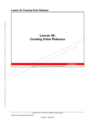 Copyright © 2014, Oracle and/or its affiliates. All rights reserved.
Lesson 48: Creating Order Releases
Chapter 1 - Page 286
Lesson 48: Creating Order Releases
Karthik Hulikanthimutt (karthikฺhulikanthimutt@oracleฺcom) has a
non-transferable license to use this Student Guideฺ
Unauthorized
reproduction
or
distribution
prohibitedฺ
Copyright©
2013,
Oracle
and/or
its
affiliatesฺ
 
