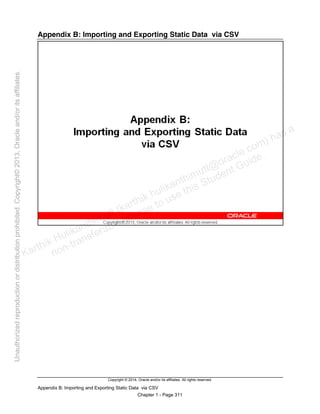 Copyright © 2014, Oracle and/or its affiliates. All rights reserved.
Appendix B: Importing and Exporting Static Data via CSV
Chapter 1 - Page 311
Appendix B: Importing and Exporting Static Data via CSV
Karthik Hulikanthimutt (karthikฺhulikanthimutt@oracleฺcom) has a
non-transferable license to use this Student Guideฺ
Unauthorized
reproduction
or
distribution
prohibitedฺ
Copyright©
2013,
Oracle
and/or
its
affiliatesฺ
 