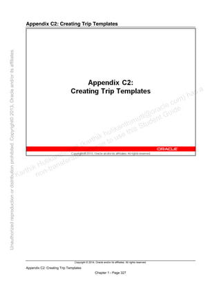 Copyright © 2014, Oracle and/or its affiliates. All rights reserved.
Appendix C2: Creating Trip Templates
Chapter 1 - Page 327
Appendix C2: Creating Trip Templates
Karthik Hulikanthimutt (karthikฺhulikanthimutt@oracleฺcom) has a
non-transferable license to use this Student Guideฺ
Unauthorized
reproduction
or
distribution
prohibitedฺ
Copyright©
2013,
Oracle
and/or
its
affiliatesฺ
 