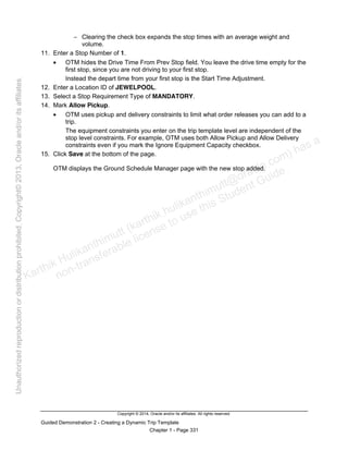 Copyright © 2014, Oracle and/or its affiliates. All rights reserved.
Guided Demonstration 2 - Creating a Dynamic Trip Template
Chapter 1 - Page 331
− Clearing the check box expands the stop times with an average weight and
volume.
11. Enter a Stop Number of 1.
• OTM hides the Drive Time From Prev Stop field. You leave the drive time empty for the
first stop, since you are not driving to your first stop.
Instead the depart time from your first stop is the Start Time Adjustment.
12. Enter a Location ID of JEWELPOOL.
13. Select a Stop Requirement Type of MANDATORY.
14. Mark Allow Pickup.
• OTM uses pickup and delivery constraints to limit what order releases you can add to a
trip.
The equipment constraints you enter on the trip template level are independent of the
stop level constraints. For example, OTM uses both Allow Pickup and Allow Delivery
constraints even if you mark the Ignore Equipment Capacity checkbox.
15. Click Save at the bottom of the page.
OTM displays the Ground Schedule Manager page with the new stop added.
Karthik Hulikanthimutt (karthikฺhulikanthimutt@oracleฺcom) has a
non-transferable license to use this Student Guideฺ
Unauthorized
reproduction
or
distribution
prohibitedฺ
Copyright©
2013,
Oracle
and/or
its
affiliatesฺ
 