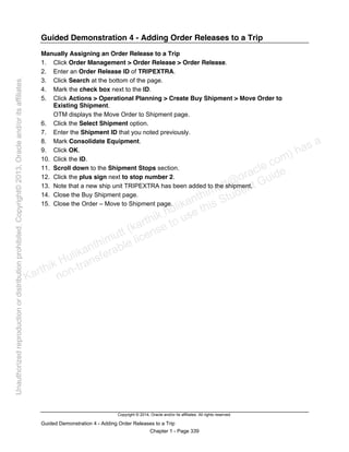 Copyright © 2014, Oracle and/or its affiliates. All rights reserved.
Guided Demonstration 4 - Adding Order Releases to a Trip
Chapter 1 - Page 339
Guided Demonstration 4 - Adding Order Releases to a Trip
Manually Assigning an Order Release to a Trip
1. Click Order Management > Order Release > Order Release.
2. Enter an Order Release ID of TRIPEXTRA.
3. Click Search at the bottom of the page.
4. Mark the check box next to the ID.
5. Click Actions > Operational Planning > Create Buy Shipment > Move Order to
Existing Shipment.
OTM displays the Move Order to Shipment page.
6. Click the Select Shipment option.
7. Enter the Shipment ID that you noted previously.
8. Mark Consolidate Equipment.
9. Click OK.
10. Click the ID.
11. Scroll down to the Shipment Stops section.
12. Click the plus sign next to stop number 2.
13. Note that a new ship unit TRIPEXTRA has been added to the shipment.
14. Close the Buy Shipment page.
15. Close the Order – Move to Shipment page.
Karthik Hulikanthimutt (karthikฺhulikanthimutt@oracleฺcom) has a
non-transferable license to use this Student Guideฺ
Unauthorized
reproduction
or
distribution
prohibitedฺ
Copyright©
2013,
Oracle
and/or
its
affiliatesฺ
 