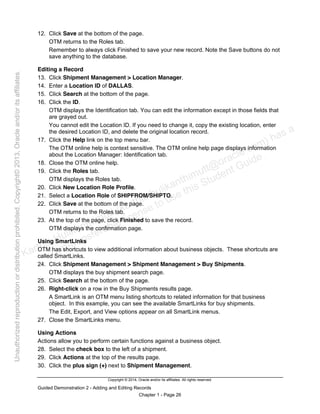 Copyright © 2014, Oracle and/or its affiliates. All rights reserved.
Guided Demonstration 2 - Adding and Editing Records
Chapter 1 - Page 26
12. Click Save at the bottom of the page.
OTM returns to the Roles tab.
Remember to always click Finished to save your new record. Note the Save buttons do not
save anything to the database.
Editing a Record
13. Click Shipment Management > Location Manager.
14. Enter a Location ID of DALLAS.
15. Click Search at the bottom of the page.
16. Click the ID.
OTM displays the Identification tab. You can edit the information except in those fields that
are grayed out.
You cannot edit the Location ID. If you need to change it, copy the existing location, enter
the desired Location ID, and delete the original location record.
17. Click the Help link on the top menu bar.
The OTM online help is context sensitive. The OTM online help page displays information
about the Location Manager: Identification tab.
18. Close the OTM online help.
19. Click the Roles tab.
OTM displays the Roles tab.
20. Click New Location Role Profile.
21. Select a Location Role of SHIPFROM/SHIPTO.
22. Click Save at the bottom of the page.
OTM returns to the Roles tab.
23. At the top of the page, click Finished to save the record.
OTM displays the confirmation page.
Using SmartLinks
OTM has shortcuts to view additional information about business objects. These shortcuts are
called SmartLinks.
24. Click Shipment Management > Shipment Management > Buy Shipments.
OTM displays the buy shipment search page.
25. Click Search at the bottom of the page.
26. Right-click on a row in the Buy Shipments results page.
A SmartLink is an OTM menu listing shortcuts to related information for that business
object. In this example, you can see the available SmartLinks for buy shipments.
The Edit, Export, and View options appear on all SmartLink menus.
27. Close the SmartLinks menu.
Using Actions
Actions allow you to perform certain functions against a business object.
28. Select the check box to the left of a shipment.
29. Click Actions at the top of the results page.
30. Click the plus sign (+) next to Shipment Management.
Karthik Hulikanthimutt (karthikฺhulikanthimutt@oracleฺcom) has a
non-transferable license to use this Student Guideฺ
Unauthorized
reproduction
or
distribution
prohibitedฺ
Copyright©
2013,
Oracle
and/or
its
affiliatesฺ
 