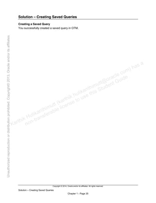 Copyright © 2014, Oracle and/or its affiliates. All rights reserved.
Solution – Creating Saved Queries
Chapter 1 - Page 35
Solution – Creating Saved Queries
Creating a Saved Query
You successfully created a saved query in OTM.
Karthik Hulikanthimutt (karthikฺhulikanthimutt@oracleฺcom) has a
non-transferable license to use this Student Guideฺ
Unauthorized
reproduction
or
distribution
prohibitedฺ
Copyright©
2013,
Oracle
and/or
its
affiliatesฺ
 
