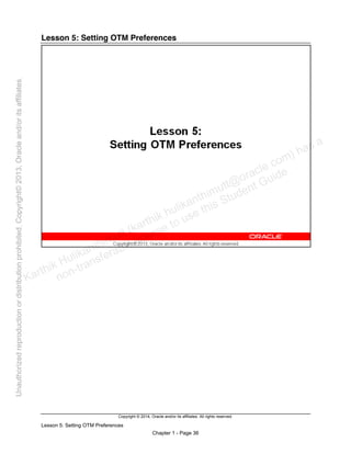 Copyright © 2014, Oracle and/or its affiliates. All rights reserved.
Lesson 5: Setting OTM Preferences
Chapter 1 - Page 36
Lesson 5: Setting OTM Preferences
Karthik Hulikanthimutt (karthikฺhulikanthimutt@oracleฺcom) has a
non-transferable license to use this Student Guideฺ
Unauthorized
reproduction
or
distribution
prohibitedฺ
Copyright©
2013,
Oracle
and/or
its
affiliatesฺ
 
