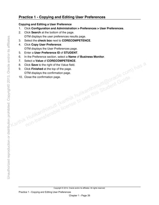Copyright © 2014, Oracle and/or its affiliates. All rights reserved.
Practice 1 - Copying and Editing User Preferences
Chapter 1 - Page 39
Practice 1 - Copying and Editing User Preferences
Copying and Editing a User Preference
1. Click Configuration and Administration > Preferences > User Preferences.
2. Click Search at the bottom of the page.
OTM displays the user preferences results page.
3. Select the check box next to CORECOMPETENCE.
4. Click Copy User Preference.
OTM displays the User Preferences page.
5. Enter a User Preference ID of STUDENT.
6. In the Preference section, select a Name of Business Monitor.
7. Select a Value of CORECOMPETENCE.
8. Click Save to the right of the Value field.
9. Click Finished at the top of the page.
OTM displays the confirmation page.
10. Close the confirmation page.
Karthik Hulikanthimutt (karthikฺhulikanthimutt@oracleฺcom) has a
non-transferable license to use this Student Guideฺ
Unauthorized
reproduction
or
distribution
prohibitedฺ
Copyright©
2013,
Oracle
and/or
its
affiliatesฺ
 