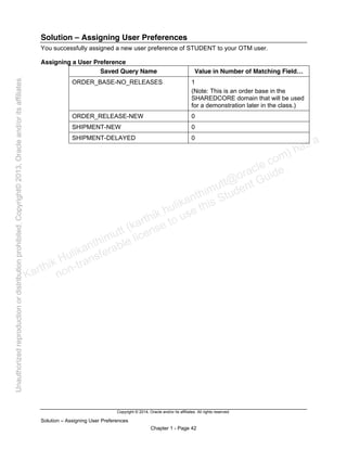 Copyright © 2014, Oracle and/or its affiliates. All rights reserved.
Solution – Assigning User Preferences
Chapter 1 - Page 42
Solution – Assigning User Preferences
You successfully assigned a new user preference of STUDENT to your OTM user.
Assigning a User Preference
Saved Query Name Value in Number of Matching Field…
ORDER_BASE-NO_RELEASES 1
(Note: This is an order base in the
SHAREDCORE domain that will be used
for a demonstration later in the class.)
ORDER_RELEASE-NEW 0
SHIPMENT-NEW 0
SHIPMENT-DELAYED 0
Karthik Hulikanthimutt (karthikฺhulikanthimutt@oracleฺcom) has a
non-transferable license to use this Student Guideฺ
Unauthorized
reproduction
or
distribution
prohibitedฺ
Copyright©
2013,
Oracle
and/or
its
affiliatesฺ
 