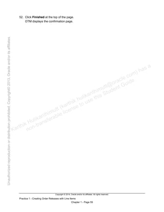 Copyright © 2014, Oracle and/or its affiliates. All rights reserved.
Practice 1 - Creating Order Releases with Line Items
Chapter 1 - Page 59
52. Click Finished at the top of the page.
OTM displays the confirmation page.
Karthik Hulikanthimutt (karthikฺhulikanthimutt@oracleฺcom) has a
non-transferable license to use this Student Guideฺ
Unauthorized
reproduction
or
distribution
prohibitedฺ
Copyright©
2013,
Oracle
and/or
its
affiliatesฺ
 