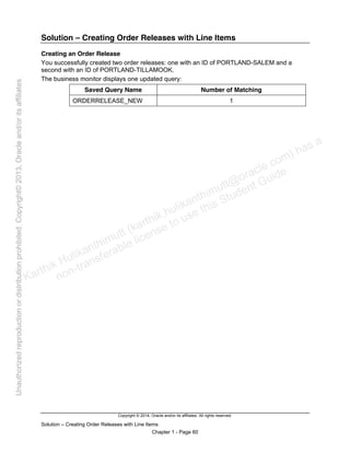 Copyright © 2014, Oracle and/or its affiliates. All rights reserved.
Solution – Creating Order Releases with Line Items
Chapter 1 - Page 60
Solution – Creating Order Releases with Line Items
Creating an Order Release
You successfully created two order releases: one with an ID of PORTLAND-SALEM and a
second with an ID of PORTLAND-TILLAMOOK.
The business monitor displays one updated query:
Saved Query Name Number of Matching
ORDERRELEASE_NEW 1
Karthik Hulikanthimutt (karthikฺhulikanthimutt@oracleฺcom) has a
non-transferable license to use this Student Guideฺ
Unauthorized
reproduction
or
distribution
prohibitedฺ
Copyright©
2013,
Oracle
and/or
its
affiliatesฺ
 