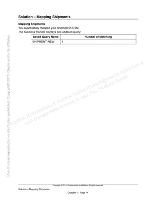 Copyright © 2014, Oracle and/or its affiliates. All rights reserved.
Solution – Mapping Shipments
Chapter 1 - Page 74
Solution – Mapping Shipments
Mapping Shipments
You successfully mapped your shipment in OTM.
The business monitor displays one updated query:
Saved Query Name Number of Matching
SHIPMENT-NEW 1
Karthik Hulikanthimutt (karthikฺhulikanthimutt@oracleฺcom) has a
non-transferable license to use this Student Guideฺ
Unauthorized
reproduction
or
distribution
prohibitedฺ
Copyright©
2013,
Oracle
and/or
its
affiliatesฺ
 
