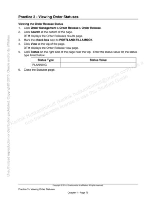 Copyright © 2014, Oracle and/or its affiliates. All rights reserved.
Practice 3 - Viewing Order Statuses
Chapter 1 - Page 75
Practice 3 - Viewing Order Statuses
Viewing the Order Release Status
1. Click Order Management > Order Release > Order Release.
2. Click Search at the bottom of the page.
OTM displays the Order Releases results page.
3. Mark the check box next to PORTLAND-TILLAMOOK.
4. Click View at the top of the page.
OTM displays the Order Release view page.
5. Click Status on the right side of the page near the top. Enter the status value for the status
type listed below:
Status Type Status Value
PLANNING
6. Close the Statuses page.
Karthik Hulikanthimutt (karthikฺhulikanthimutt@oracleฺcom) has a
non-transferable license to use this Student Guideฺ
Unauthorized
reproduction
or
distribution
prohibitedฺ
Copyright©
2013,
Oracle
and/or
its
affiliatesฺ
 