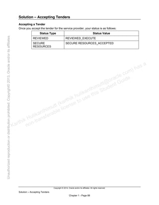 Copyright © 2014, Oracle and/or its affiliates. All rights reserved.
Solution – Accepting Tenders
Chapter 1 - Page 88
Solution – Accepting Tenders
Accepting a Tender
Once you accept the tender for the service provider, your status is as follows:
Status Type Status Value
REVIEWED REVIEWED_EXECUTE
SECURE
RESOURCES
SECURE RESOURCES_ACCEPTED
Karthik Hulikanthimutt (karthikฺhulikanthimutt@oracleฺcom) has a
non-transferable license to use this Student Guideฺ
Unauthorized
reproduction
or
distribution
prohibitedฺ
Copyright©
2013,
Oracle
and/or
its
affiliatesฺ
 