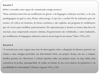 Excerto 7
[Sobre o rascunho como espaço de comunicação consigo mesmo.]
“Duas semióticas intervêm nas modificações de gênese: a da linguagem verbal por um lado, e a de uma
paralinguagem na qual se risca, flecha, sobrecarrega. O que faz o escriba? Ele faz indicações para ele
mesmo: ele coloca em memória, de forma econômica e não explícita, um programa de modificações
que ele reserva para modificar posteriormente. Ele representa para si mesmo ao menos duas faces da
inscrição, uma comportando notações mínimas, frequentemente não verbalizadas, e outra traduzindo,
por modificações de linguagem, indicações mais ou menos legíveis nas rasuras.” (Fabre:1992,p.09.)
Excerto 8
“A reescrita tem como origem uma série de interrogações sobre a adequação do discurso primeiro em
relação a uma consigna particular, um determinado leitor, seu próprio desejo, um ato a cumprir,
desafios precisos etc. Reescrever é colocar questões sobre seu próprio texto, ou seja, indica uma
consciência do já-dito, umacapacidade de avaliar em função de um certo número de parâmetros e da
possibilidade de reformulação.” (Delamote-Legrand:1992,p.106)
 