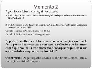 Momento 2
Agora faça a leitura dos seguintes textos:
A. BRÄKLING, Kátia Lomba. Revisão e correção: variações sobre o mesmo tema?
São Paulo: 2012.
B. DOLZ, Joaquim et alii. Produção escrita e dificuldades de aprendizagem. Campinas:
Mercado de Letras.2010.
Capítulo 1: Ensinar a Produção Escrita (pp. 13-30).
Capítulo 5: Os Dispositivos de Ensino (pp. 61-66).
Depois de realizada a leitura, retome as anotações que você
fez a partir dos excertos e compare a reflexão que fez antes
com a que realizou neste momento. Que aspectos puderam ser
aprofundados, ampliados, esclarecidos?
Observação: Os participantes deverão se dividir em 3 grupos para a
realização da atividade proposta.
 