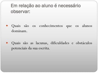 Em relação ao aluno é necessário
observar:
 Quais são os conhecimentos que os alunos
dominam.
 Quais são as lacunas, dificuldades e obstáculos
potenciais da sua escrita.
 