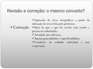 Revisão e correção: o mesmo conceito?
 Correção
Supressão de erros ortográficos a partir da
indicação de erros feita pelo professor;
Ideia de que o que foi escrito está errado e
precisa ser substituído;
Atividade não reflexiva;
Aponta generalidades e superficialidades;
Condições de trabalho individual e sem
cooperação.
 