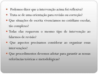  Podemos dizer que a intervenção acima foi reflexiva?
 Trata-se de uma orientação para revisão ou correção?
 Que situações de escrita vivenciamos no cotidiano escolar,
tão complexo?
 Todas elas requerem o mesmo tipo de intervenção ao
falarmos de revisão?
 Que aspectos precisamos considerar ao organizar essas
intervenções?
 Que procedimentos devemos adotar para garantir as nossas
referências teóricas e metodológicas?
 