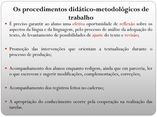  É preciso garantir ao aluno uma efetiva oportunidade de reflexão sobre os
aspectos da língua e da linguagem, pelo processo de análise da adequação do
texto, de levantamento de possibilidades de ajuste do texto e revisão;
 Promoção das intervenções que orientam a textualização durante o
processo de produção;
 Acompanhamento dos alunos enquanto redigem, ainda que em parceria, ler
o que escrevem e sugerir modificações, complementações, correções;
 Acompanhamento dos registros feitos no caderno;
 A apropriação do conhecimento ocorre pela cooperação na realização das
tarefas.
Os procedimentos didático-metodológicos de
trabalho
 