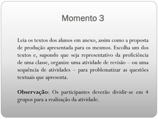 Momento 3
Leia os textos dos alunos em anexo, assim como a proposta
de produção apresentada para os mesmos. Escolha um dos
textos e, supondo que seja representativo da proficiência
de uma classe, organize uma atividade de revisão – ou uma
sequência de atividades – para problematizar as questões
textuais que apresenta.
Observação: Os participantes deverão dividir-se em 4
grupos para a realização da atividade.
 