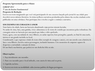 Proposta Apresentada para o Aluno
SARESP 2012
7º ano do Ensino Fundamental
Proposta de Redação
Escreva seu texto imaginando que você está participando de um concurso lançado pelo jornal de sua cidade para
descobrir novos talentos literários.As trinta melhores narrativas produzidas pelos alunos das escolas estaduais serão
publicadas em uma coletânea. Para participar, leia o trecho a seguir e continue a narrativa.
UM EXEMPLO DE CORAGEM E AMOR
Num bairro da cidade, havia um barracão abandonado cujas portas estavam lacradas.
No andar de cima, Sara, uma gatinha, vivia e alimentava-se de restos de comida que encontrava pelas redondezas. Ela
conseguia entrar no barracão por uma janela que tinha o vidro quebrado.
Estava, agora, com sua ninhada de cinco filhotes, no andar superior, bem protegidos, quando, no final de uma tarde,
iniciou-se um grande incêndio no local.
Considerando o que expressa o título do texto (Um exemplo de coragem e amor), crie um enredo com a história de
Sara e seus filhotes. Envolva outros personagens, incluindo humanos. Crie momentos de suspense capazes de
despertar a curiosidade e atenção do leitor.
Dê um final à sua história, que poderá ter um desfecho feliz ou não.
Observações:
1. Faça inicialmente um rascunho.
2. Passe seu rascunho para o local indicado, com caneta de tinta azul ou preta.
3. Capriche na letra.
4. Escreva seu texto na modalidade culta (norma-padrão) da língua portuguesa
 