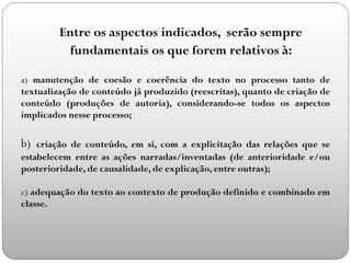 Entre os aspectos indicados, serão sempre
fundamentais os que forem relativos à:
a) manutenção de coesão e coerência do texto no processo tanto de
textualização de conteúdo já produzido (reescritas), quanto de criação de
conteúdo (produções de autoria), considerando-se todos os aspectos
implicados nesse processo;
b) criação de conteúdo, em si, com a explicitação das relações que se
estabelecem entre as ações narradas/inventadas (de anterioridade e/ou
posterioridade, de causalidade, de explicação, entre outras);
c) adequação do texto ao contexto de produção definido e combinado em
classe.
 
