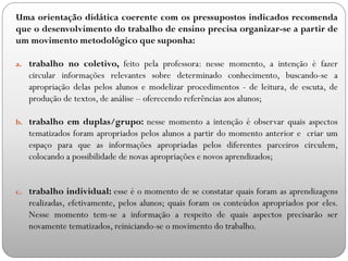 Uma orientação didática coerente com os pressupostos indicados recomenda
que o desenvolvimento do trabalho de ensino precisa organizar-se a partir de
um movimento metodológico que suponha:
a. trabalho no coletivo, feito pela professora: nesse momento, a intenção é fazer
circular informações relevantes sobre determinado conhecimento, buscando-se a
apropriação delas pelos alunos e modelizar procedimentos - de leitura, de escuta, de
produção de textos, de análise – oferecendo referências aos alunos;
b. trabalho em duplas/grupo: nesse momento a intenção é observar quais aspectos
tematizados foram apropriados pelos alunos a partir do momento anterior e criar um
espaço para que as informações apropriadas pelos diferentes parceiros circulem,
colocando a possibilidade de novas apropriações e novos aprendizados;
c. trabalho individual: esse é o momento de se constatar quais foram as aprendizagens
realizadas, efetivamente, pelos alunos; quais foram os conteúdos apropriados por eles.
Nesse momento tem-se a informação a respeito de quais aspectos precisarão ser
novamente tematizados, reiniciando-se o movimento do trabalho.
 