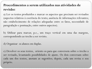 a) Ler os textos produzidos e marcar os aspectos que precisam ser revisados
(aspectos relativos à coerência do texto; ausência de informações relevantes;
não estabelecimento de relações adequadas entre os fatos, necessidade de
paragrafação e pontuação, entre outros aspectos).
b) Utilizar para marcar, p.e., um traço vertical em uma das margens,
correspondendo ao trecho a ser revisto.
d) Organizar os alunos em duplas.
e) Devolver os seus textos, oriente-os para que conversem sobre o trecho a
ser revisado, levantando possibilidades de ajuste. Os dois conversam sobre
cada um dos textos, anotam as sugestões; depois, cada um revisa o seu
próprio.
Procedimentos a serem utilizados nas atividades de
revisão:
 