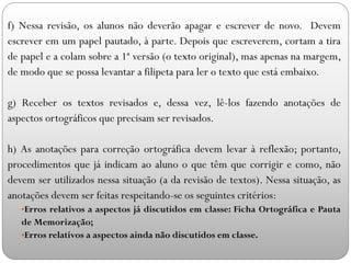 f) Nessa revisão, os alunos não deverão apagar e escrever de novo. Devem
escrever em um papel pautado, à parte. Depois que escreverem, cortam a tira
de papel e a colam sobre a 1ª versão (o texto original), mas apenas na margem,
de modo que se possa levantar a filipeta para ler o texto que está embaixo.
g) Receber os textos revisados e, dessa vez, lê-los fazendo anotações de
aspectos ortográficos que precisam ser revisados.
h) As anotações para correção ortográfica devem levar à reflexão; portanto,
procedimentos que já indicam ao aluno o que têm que corrigir e como, não
devem ser utilizados nessa situação (a da revisão de textos). Nessa situação, as
anotações devem ser feitas respeitando-se os seguintes critérios:
•Erros relativos a aspectos já discutidos em classe: Ficha Ortográfica e Pauta
de Memorização;
•Erros relativos a aspectos ainda não discutidos em classe.
 