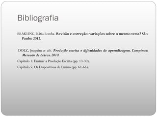 Bibliografia
BRÄKLING, Kátia Lomba. Revisão e correção: variações sobre o mesmo tema? São
Paulo: 2012.
DOLZ, Joaquim et alii. Produção escrita e dificuldades de aprendizagem. Campinas:
Mercado de Letras.2010.
Capítulo 1: Ensinar a Produção Escrita (pp. 13-30).
Capítulo 5: Os Dispositivos de Ensino (pp. 61-66).
 