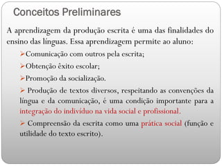 Conceitos Preliminares
A aprendizagem da produção escrita é uma das finalidades do
ensino das línguas. Essa aprendizagem permite ao aluno:
Comunicação com outros pela escrita;
Obtenção êxito escolar;
Promoção da socialização.
 Produção de textos diversos, respeitando as convenções da
língua e da comunicação, é uma condição importante para a
integração do indivíduo na vida social e profissional.
 Compreensão da escrita como uma prática social (função e
utilidade do texto escrito).
 