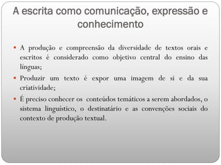 A escrita como comunicação, expressão e
conhecimento
 A produção e compreensão da diversidade de textos orais e
escritos é considerado como objetivo central do ensino das
línguas;
 Produzir um texto é expor uma imagem de si e da sua
criatividade;
 É preciso conhecer os conteúdos temáticos a serem abordados, o
sistema linguístico, o destinatário e as convenções sociais do
contexto de produção textual.
 