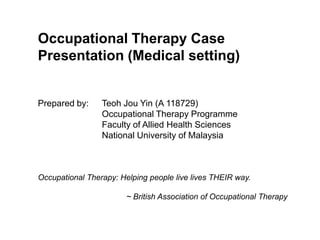 Occupational Therapy Case Presentation (Medical setting) Prepared by: 	Teoh Jou Yin (A 118729) 		Occupational Therapy Programme 		Faculty of Allied Health Sciences 		National University of Malaysia Occupational Therapy: Helping people live lives THEIR way. ~ British Association of Occupational Therapy 