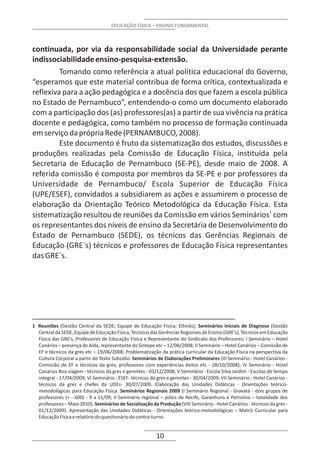 EDUCAÇÃO FÍSICA – ENSINO FUNDAMENTAL



continuada, por via da responsabilidade social da Universidade perante
indissociabilidade ensino-pesquisa-extensão.
         Tomando como referência a atual política educacional do Governo,
“esperamos que este material contribua de forma crítica, contextualizada e
reflexiva para a ação pedagógica e a docência dos que fazem a escola pública
no Estado de Pernambuco”, entendendo-o como um documento elaborado
com a participação dos (as) professores(as) a partir de sua vivência na prática
docente e pedagógica, como também no processo de formação continuada
em serviço da própria Rede (PERNAMBUCO, 2008).
         Este documento é fruto da sistematização dos estudos, discussões e
produções realizadas pela Comissão de Educação Física, instituída pela
Secretaria de Educação de Pernambuco (SE-PE), desde maio de 2008. A
referida comissão é composta por membros da SE-PE e por professores da
Universidade de Pernambuco/ Escola Superior de Educação Física
(UPE/ESEF), convidados a subsidiarem as ações e assumirem o processo de
elaboração da Orientação Teórico Metodológica da Educação Física. Esta
sistematização resultou de reuniões da Comissão em vários Seminários1 com
os representantes dos níveis de ensino da Secretária de Desenvolvimento do
Estado de Pernambuco (SEDE), os técnicos das Gerências Regionais de
Educação (GRE´s) técnicos e professores de Educação Física representantes
das GRE´s.




1 Reuniões (Gestão Central da SEDE; Equipe de Educação Física; Ethnós); Seminários Iniciais de Diagnose (Gestão
  Central da SEDE, Equipe de Educação Física, Técnicos das Gerências Regionais de Ensino (GRE's), Técnicos em Educação
  Física das GRE's, Professores de Educação Física e Representante do Sindicato dos Professores; I Seminário – Hotel
  Canários – presença de Aída, representante do Sintepe etc – 12/06/2008; II Seminário – Hotel Canários – Comissão de
  EF e técnicos da gres etc – 19/06/2008; Problematização da prática curricular da Educação Física na perspectiva da
  Cultura Corporal a partir do Texto Subsídio. Seminários de Elaborações Preliminares (III Seminário - Hotel Canários -
  Comissão de EF e técnicos da gres, professores com experiências êxitos etc - 28/10/2008); IV Seminário - Hotel
  Canarius Boa viagem - técnicos da gres e gerentes - 03/12/2008; V Seminário - Escola Silva Jardim - Escolas de tempo
  integral - 17/04/2009; VI Seminário - ESEF- técnicos da gres e gerentes - 30/04/2009; VII Seminário - Hotel Canários -
  técnicos da gres e chefes da UDEs- 30/07/2009. Elaboração das Unidades Didáticas - Orientações teórico-
  metodológicas para Educação Física. Seminários Regionais 2009 (I Seminário Regional - Gravatá - dois grupos de
  professores (+ - 600) - 9 a 11/09; II Seminário regional – pólos de Recife, Garanhuns e Petrolina – totalidade dos
  professores – Maio 2010). Seminários de Socialização da Produção (VIII Seminário - Hotel Canários - técnicos da gres -
  01/12/2009). Apresentação das Unidades Didáticas - Orientações teórico-metodológicas – Matriz Curricular para
  Educação Física e relatório do questionário do contra-turno.


                                                          10
 