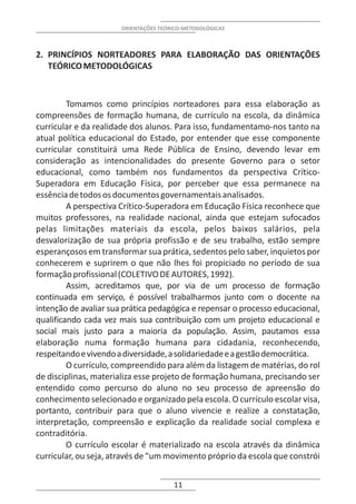 ORIENTAÇÕES TEÓRICO-METODOLÓGICAS



2. PRINCÍPIOS NORTEADORES PARA ELABORAÇÃO DAS ORIENTAÇÕES
   TEÓRICO METODOLÓGICAS



         Tomamos como princípios norteadores para essa elaboração as
compreensões de formação humana, de currículo na escola, da dinâmica
curricular e da realidade dos alunos. Para isso, fundamentamo-nos tanto na
atual política educacional do Estado, por entender que esse componente
curricular constituirá uma Rede Pública de Ensino, devendo levar em
consideração as intencionalidades do presente Governo para o setor
educacional, como também nos fundamentos da perspectiva Crítico-
Superadora em Educação Física, por perceber que essa permanece na
essência de todos os documentos governamentais analisados.
         A perspectiva Crítico-Superadora em Educação Física reconhece que
muitos professores, na realidade nacional, ainda que estejam sufocados
pelas limitações materiais da escola, pelos baixos salários, pela
desvalorização de sua própria profissão e de seu trabalho, estão sempre
esperançosos em transformar sua prática, sedentos pelo saber, inquietos por
conhecerem e suprirem o que não lhes foi propiciado no período de sua
formação profissional (COLETIVO DE AUTORES, 1992).
         Assim, acreditamos que, por via de um processo de formação
continuada em serviço, é possível trabalharmos junto com o docente na
intenção de avaliar sua prática pedagógica e repensar o processo educacional,
qualificando cada vez mais sua contribuição com um projeto educacional e
social mais justo para a maioria da população. Assim, pautamos essa
elaboração numa formação humana para cidadania, reconhecendo,
respeitando e vivendo a diversidade, a solidariedade e a gestão democrática.
         O currículo, compreendido para além da listagem de matérias, do rol
de disciplinas, materializa esse projeto de formação humana, precisando ser
entendido como percurso do aluno no seu processo de apreensão do
conhecimento selecionado e organizado pela escola. O currículo escolar visa,
portanto, contribuir para que o aluno vivencie e realize a constatação,
interpretação, compreensão e explicação da realidade social complexa e
contraditória.
         O currículo escolar é materializado na escola através da dinâmica
curricular, ou seja, através de "um movimento próprio da escola que constrói


                                       11
 