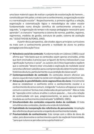 EDUCAÇÃO FÍSICA – ENSINO FUNDAMENTAL



uma base material capaz de realizar o projeto de escolarização do homem...
constituída por três pólos: o trato com o conhecimento, a organização escolar
e a normatização escolar". Respectivamente, o primeiro significa a seleção,
organização e sistematização lógica e metodológica do saber escolar
fundamentado numa direção científica do conhecimento universal; o
segundo, "a organização do tempo e do espaço pedagógico necessário para
aprender"; e o terceiro "representa o sistema de normas, padrões, registros,
regimentos, modelos de gestão, estrutura de poder, sistema de avaliação
etc." (COLETIVO DE AUTORES, 1992).
         A partir dessa perspectiva, são citados alguns princípios curriculares
no trato com o conhecimento perante a realidade do aluno na prática
pedagógica da Educação Física:

1º Relevância social do conteúdo: Fundamentado em Libâneo (1985) o qual
   afirma que "não basta que os conteúdos sejam apenas ensinados, ainda
   que bem ensinados é preciso que se liguem de forma indissociável a sua
   significação humana e social", os autores da Crítico-Superadora expõem
   que o conteúdo "deverá estar vinculado à explicação da realidade social
   concreta e oferecer subsídios para a compreensão dos determinantes sócio-
   históricos do aluno, particularmente a sua condição de classe social";
2º Contemporaneidade do conteúdo: Os conteúdos devem oferecer aos
   alunos o que de mais moderno existe com relação aquele conhecimento;
3º Adequação às possibilidades sócio-cognoscitivas do aluno: Inicialmente
   deve-se estabelecer o confronto entre o conhecimento escolar e o
   conhecimento do senso comum, instigando "o aluno a ultrapassar o senso
   comum e construir formas mais elaboradas de pensamento". Não se trata
   de "oposição entre cultura erudita e cultura popular..., mas uma relação
   de continuidade em que, progressivamente, se passa da experiência
   imediata ao conhecimento sistematizado" (LIBÂNEO, 1985);
4º Simultaneidade dos conteúdos enquanto dados da realidade: O trato
   simultâneo dos conteúdos, dando uma visão de totalidade;
5º Espiralidade da incorporação das referências do pensamento: Ampliação
   das referências do pensamento a respeito do conhecimento tratado;
6º Provisoriedade do conhecimento: Este rompe com a idéia do dono do
   saber, pois desenvolve o conhecimento a partir da noção de historicidade,
   "para que o aluno se perceba como sujeito histórico".


                                        12
 