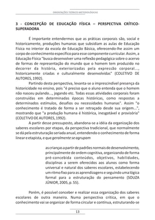 ORIENTAÇÕES TEÓRICO-METODOLÓGICAS



3 - CONCEPÇÃO DE EDUCAÇÃO FÍSICA – PERSPECTIVA CRÍTICO-
SUPERADORA

         É importante entendermos que as práticas corporais são, social e
historicamente, produções humanas que subsidiam as aulas de Educação
Física no interior da escola de Educação Básica, oferecendo-lhe assim um
corpo de conhecimento específico para esse componente curricular. Assim, a
Educação Física "busca desenvolver uma reflexão pedagógica sobre o acervo
de formas de representação do mundo que o homem tem produzido no
decorrer da história, exteriorizadas pela expressão corporal...,
historicamente criadas e culturalmente desenvolvidas" (COLETIVO DE
AUTORES, 1992).
         Partindo desta perspectiva, levanta-se a imprescindível presença da
historicidade no ensino, pois "é preciso que o aluno entenda que o homem
não nasceu pulando..., jogando etc. Todas essas atividades corporais foram
construídas em determinadas épocas históricas, como respostas a
determinados estímulos, desafios ou necessidades humanas". Assim "o
conhecimento é tratado de forma a ser retraçado desde sua origem...",
mostrando que "a produção humana é histórica, inesgotável e provisória"
(COLETIVO DE AUTORES, 1992).
         A partir desse pressuposto, abandona-se a idéia da organização dos
saberes escolares por etapas, da perspectiva tradicional, que normalmente
se dá pela estruturação seriada anual, entendendo o conhecimento de forma
linear e etapista, e que geralmente se agrupam

                  as crianças a partir de padrões normais de desenvolvimento,
                  principalmente de ordem cognitiva, organizando de forma
                  pré-concebida conteúdos, objetivos, habilidades,
                  disciplinas a serem oferecidos aos alunos como forma
                  universal e natural dos saberes escolares, estabelecendo
                  um ritmo fixo para as aprendizagens e seguindo uma lógica
                  formal para a estruturação do pensamento (SOUZA
                  JÚNIOR, 2005, p. 55).

       Porém, é possível conceber e realizar essa organização dos saberes
escolares de outra maneira. Numa perspectiva crítica, em que o
conhecimento vai se organizar de forma circular e contínua, estruturando-se

                                      13
 